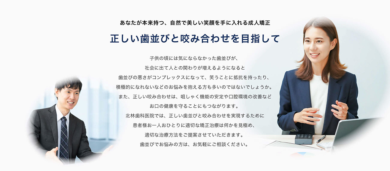 あなたが本来持つ、自然で美しい笑顔を手に入れる。成人矯正正しい歯並びと咬み合わせを目指して。